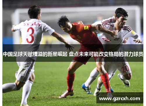 中国足球天赋横溢的新星崛起 盘点未来可能改变格局的潜力球员